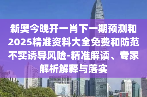 新奧今晚開一肖下一期預測和2025精準資料大全免費和防范不實誘導風險-精準解讀、專家解析解釋與落實